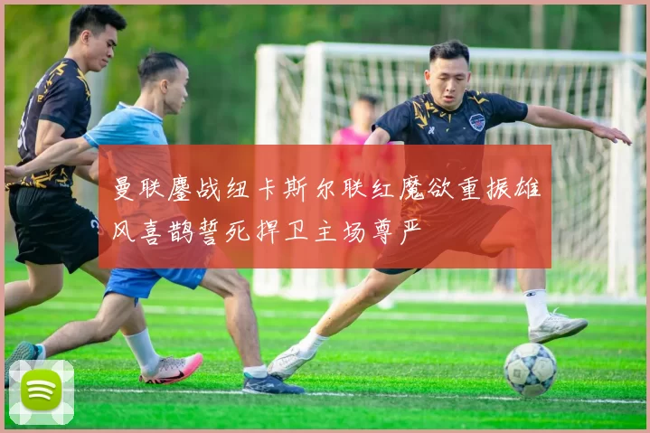 曼联鏖战纽卡斯尔联红魔欲重振雄风喜鹊誓死捍卫主场尊严