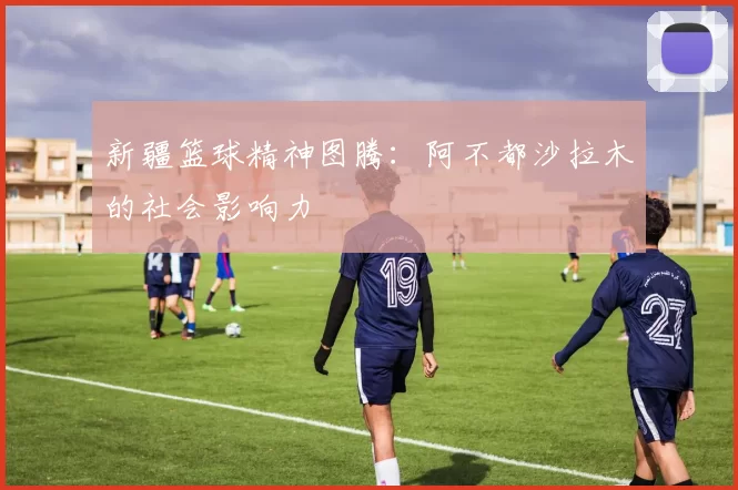 新疆篮球精神图腾：阿不都沙拉木的社会影响力