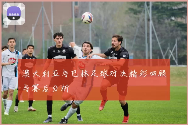 澳大利亚与巴林足球对决精彩回顾与赛后分析