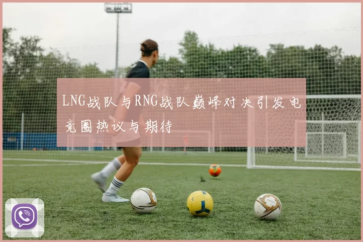 LNG战队与RNG战队巅峰对决引发电竞圈热议与期待
