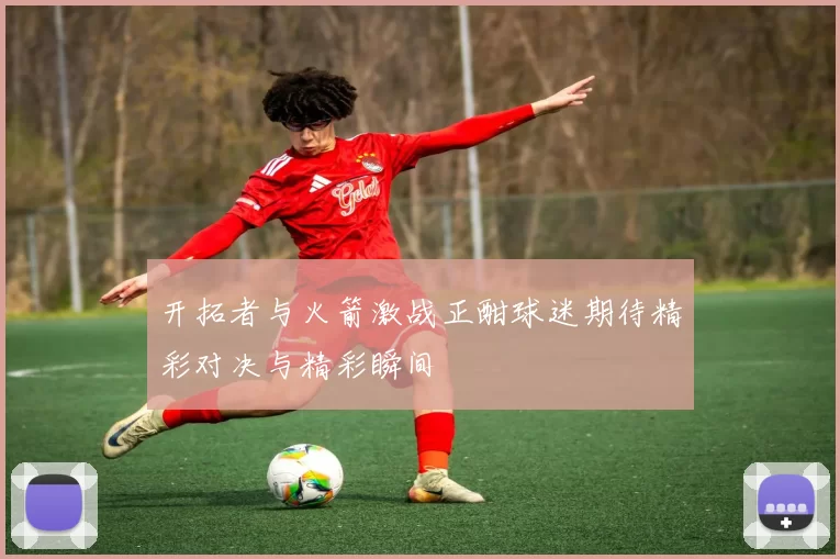 开拓者与火箭激战正酣球迷期待精彩对决与精彩瞬间