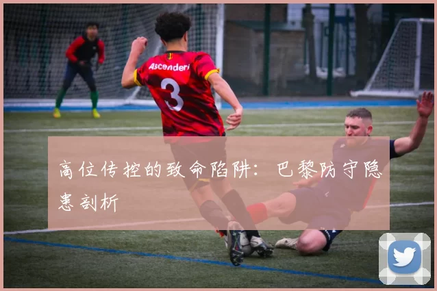 高位传控的致命陷阱：巴黎防守隐患剖析