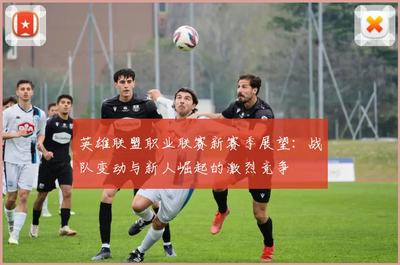 英雄联盟职业联赛新赛季展望：战队变动与新人崛起的激烈竞争