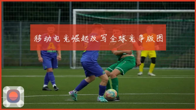 移动电竞崛起改写全球竞争版图