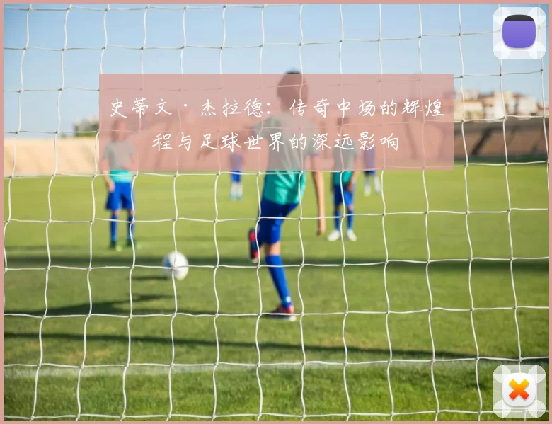 史蒂文·杰拉德：传奇中场的辉煌历程与足球世界的深远影响