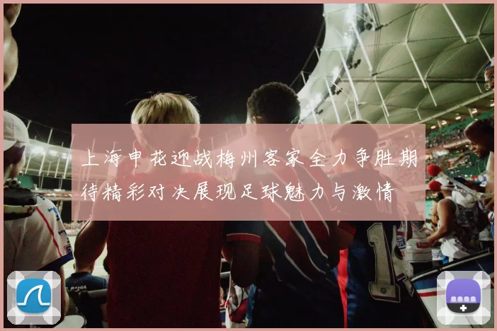 上海申花迎战梅州客家全力争胜期待精彩对决展现足球魅力与激情