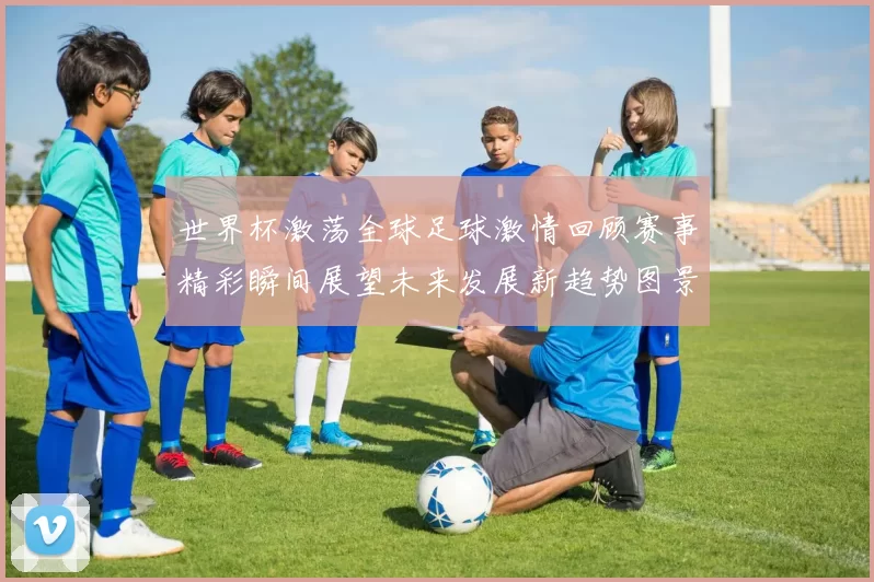 世界杯激荡全球足球激情回顾赛事精彩瞬间展望未来发展新趋势图景