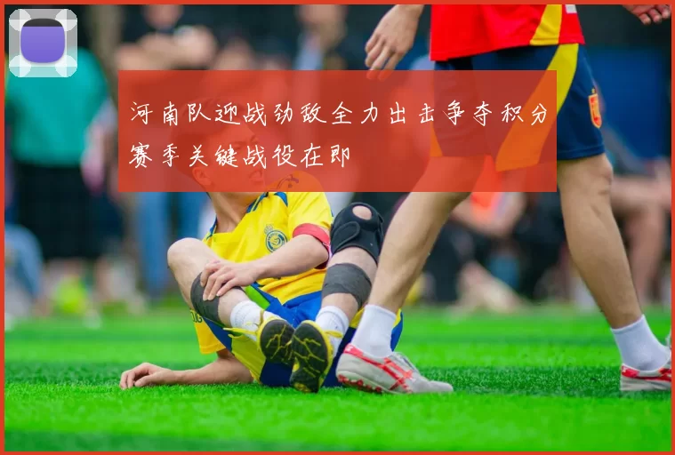 河南队迎战劲敌全力出击争夺积分赛季关键战役在即