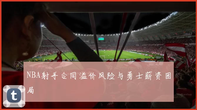 NBA射手合同溢价风险与勇士薪资困局