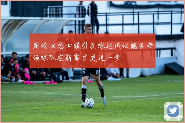 周琦状态回暖引发球迷热议能否带领球队在新赛季更进一步